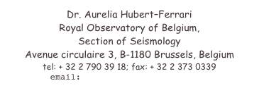 Dr. Aurelia HubertFerrari
Royal Observatory of Belgium, 
Section of Seismology
Avenue circulaire 3, B-1180 Brussels, Belgium
tel: + 32 2 790 39 18; fax: + 32 2 373 0339
email: aurelia.ferrari@unine.ch